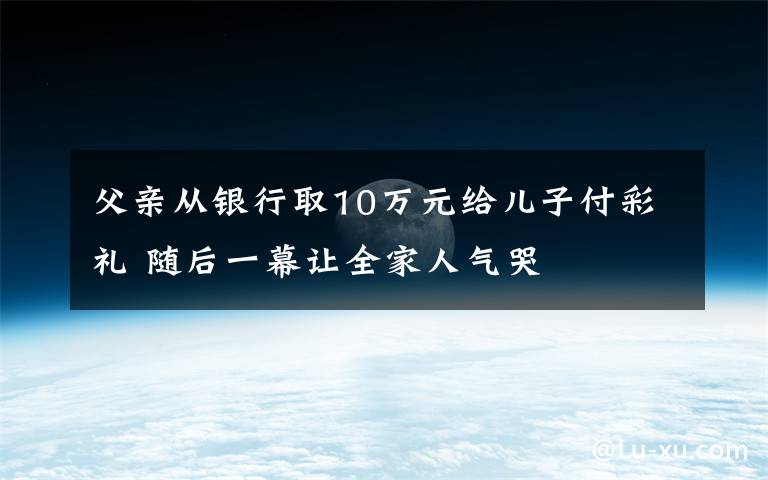 父亲从银行取10万元给儿子付彩礼 随后一幕让全家人气哭