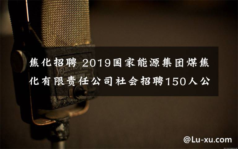 焦化招聘 2019国家能源集团煤焦化有限责任公司社会招聘150人公告