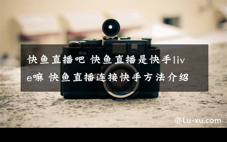 快鱼直播吧 快鱼直播是快手live嘛 快鱼直播连接快手方法介绍