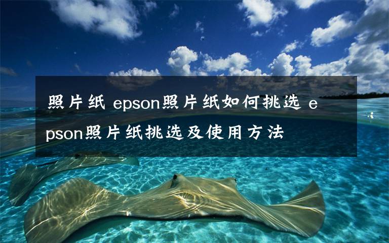 照片纸 epson照片纸如何挑选 epson照片纸挑选及使用方法