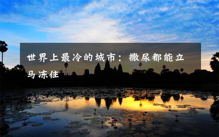 世界上最冷的城市:撒尿都能立马冻住