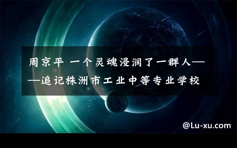 周京平 一个灵魂浸润了一群人——追记株洲市工业中等专业学校副校长周京平