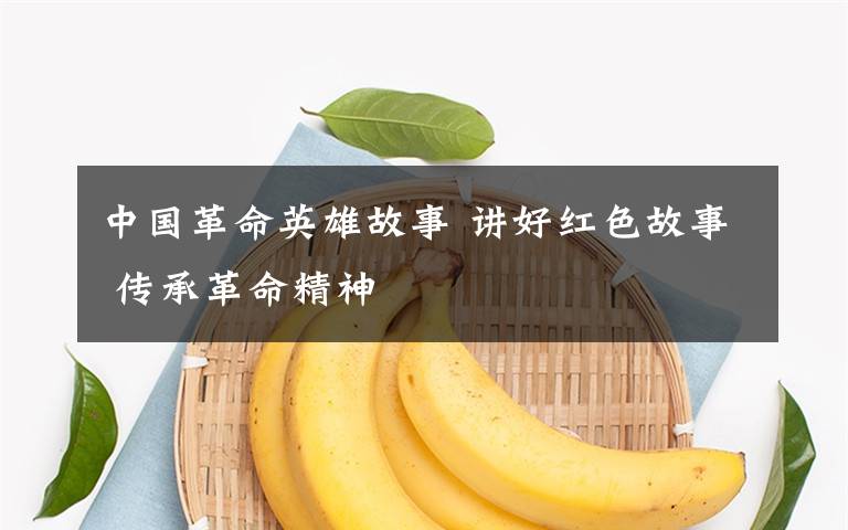中国革命英雄故事 讲好红色故事 传承革命精神