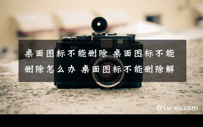 桌面图标不能删除 桌面图标不能删除怎么办 桌面图标不能删除解决方法