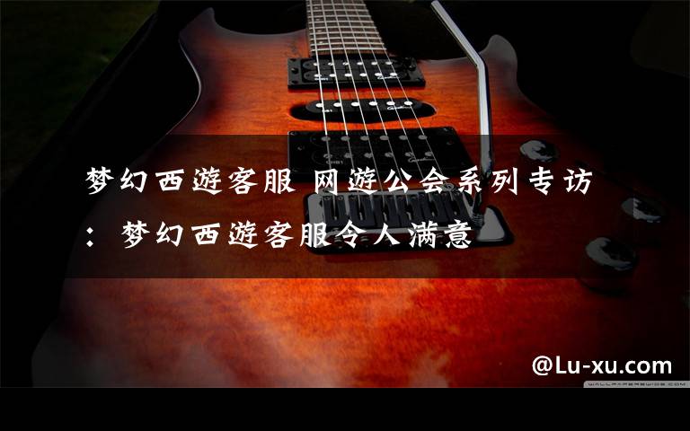 梦幻西游客服 网游公会系列专访:梦幻西游客服令人满意
