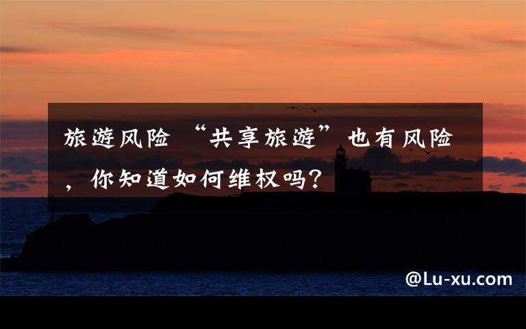 旅游风险 “共享旅游”也有风险,你知道如何维权吗?