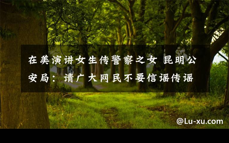 在美演讲女生传警察之女 昆明公安局:请广大网民不要信谣传谣