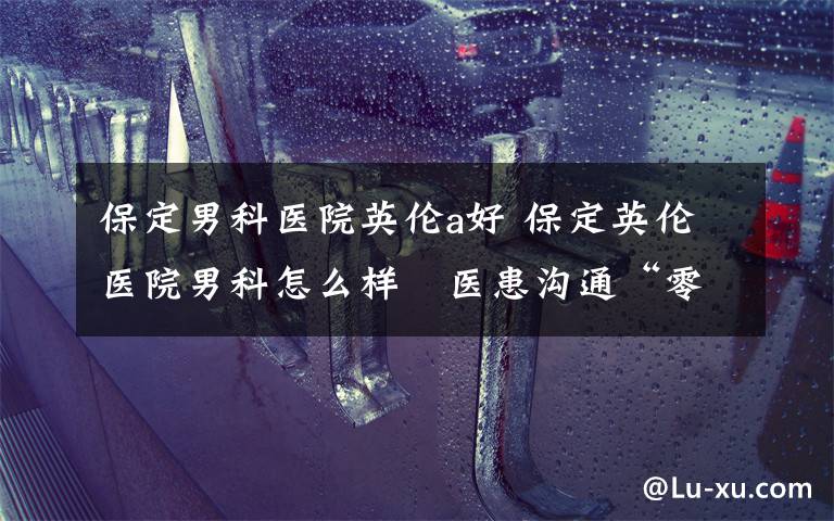 保定男科医院英伦a好 保定英伦医院男科怎么样 医患沟通“零距离”,平台优势多