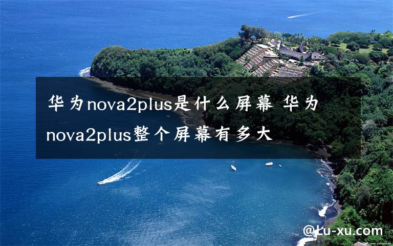 华为nova2plus是什么屏幕 华为nova2plus整个屏幕有多大