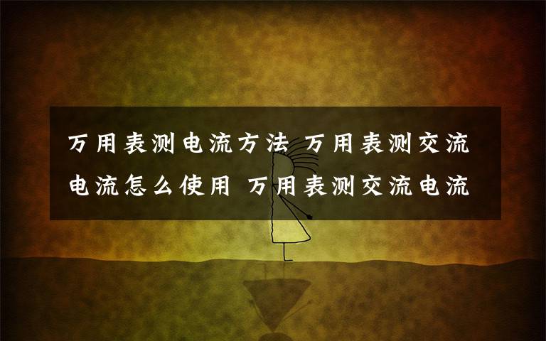 万用表测电流方法 万用表测交流电流怎么使用 万用表测交流电流使用方法介绍