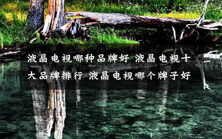 液晶电视哪种品牌好 液晶电视十大品牌排行 液晶电视哪个牌子好【详解】