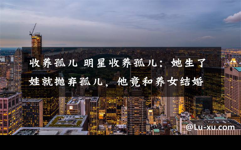 收养孤儿 明星收养孤儿:她生了娃就抛弃孤儿,他竟和养女结婚