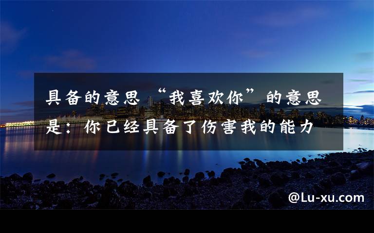 具备的意思 “我喜欢你”的意思是:你已经具备了伤害我的能力