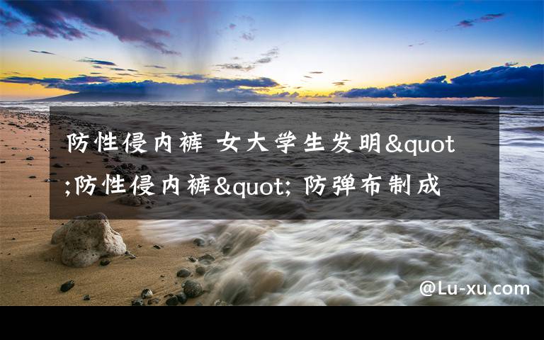 防性侵内裤 女大学生发明"防性侵内裤" 防弹布制成还有密码锁