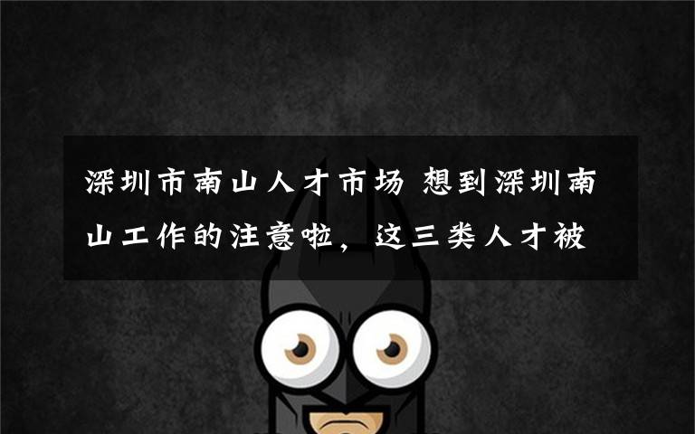 深圳市南山人才市场 想到深圳南山工作的注意啦,这三类人才被引进最多