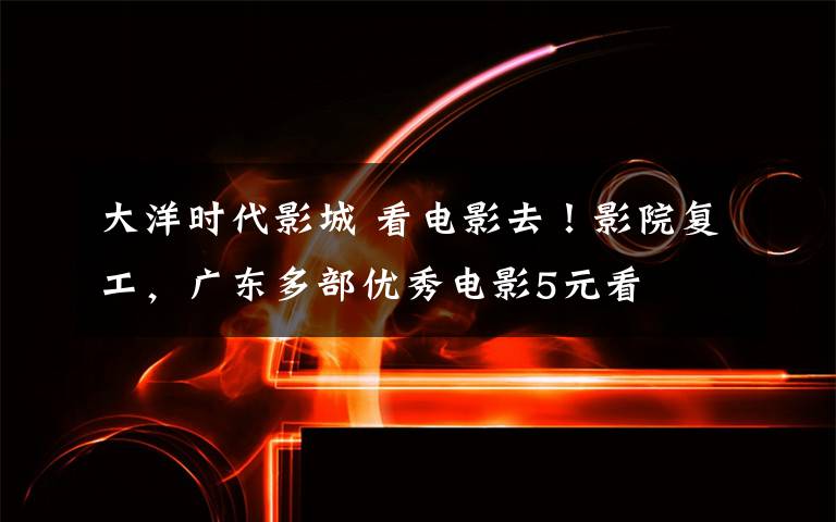 大洋时代影城 看电影去!影院复工,广东多部优秀电影5元看