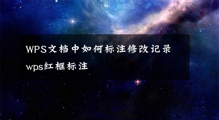 WPS文档中如何标注修改记录 wps红框标注
