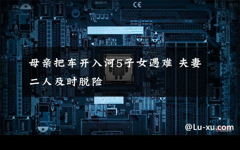 母亲把车开入河5子女遇难 夫妻二人及时脱险