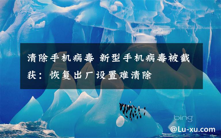 清除手机病毒 新型手机病毒被截获:恢复出厂设置难清除