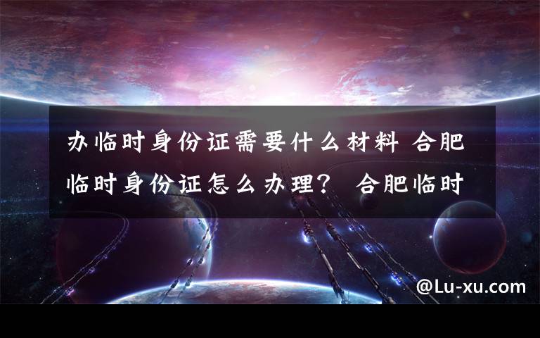 办临时身份证需要什么材料 合肥临时身份证怎么办理? 合肥临时身份证办理条件及费用