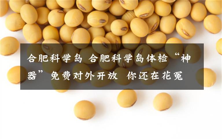 合肥科学岛 合肥科学岛体检“神器”免费对外开放  你还在花冤枉钱吗?