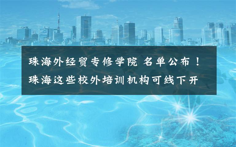 珠海外经贸专修学院 名单公布!珠海这些校外培训机构可线下开课!