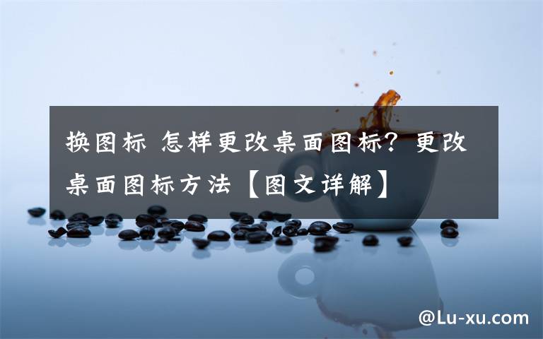 换图标 怎样更改桌面图标?更改桌面图标方法【图文详解】