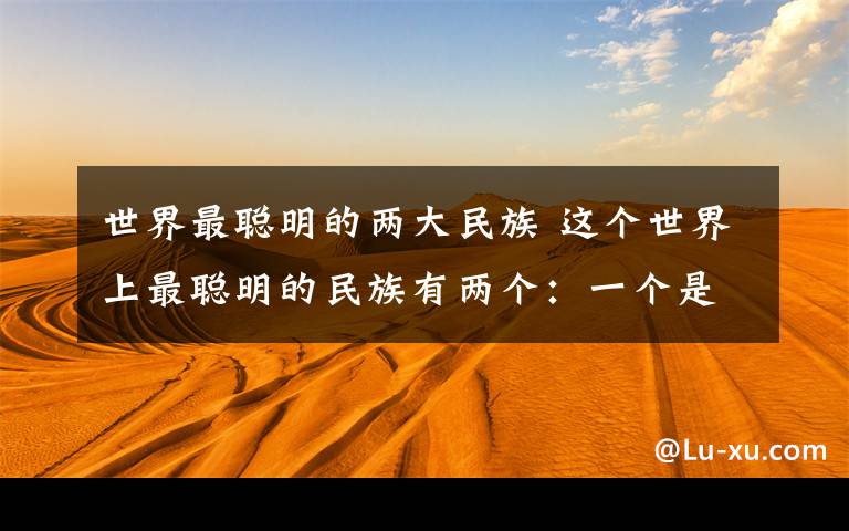 世界最聪明的两大民族 这个世界上最聪明的民族有两个:一个是古中国人,另一个就是犹太人