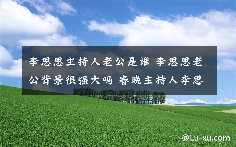 李思思主持人老公是谁 李思思老公背景很强大吗 春晚主持人李思思背景