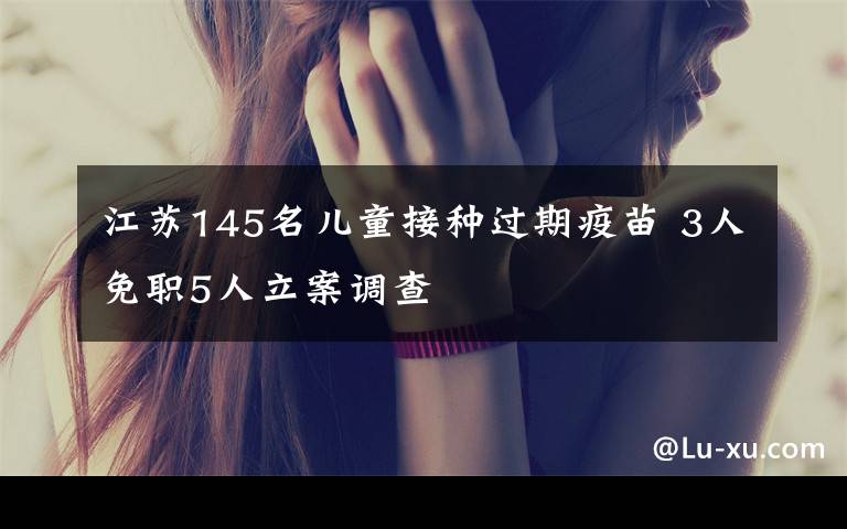 江苏145名儿童接种过期疫苗 3人免职5人立案调查
