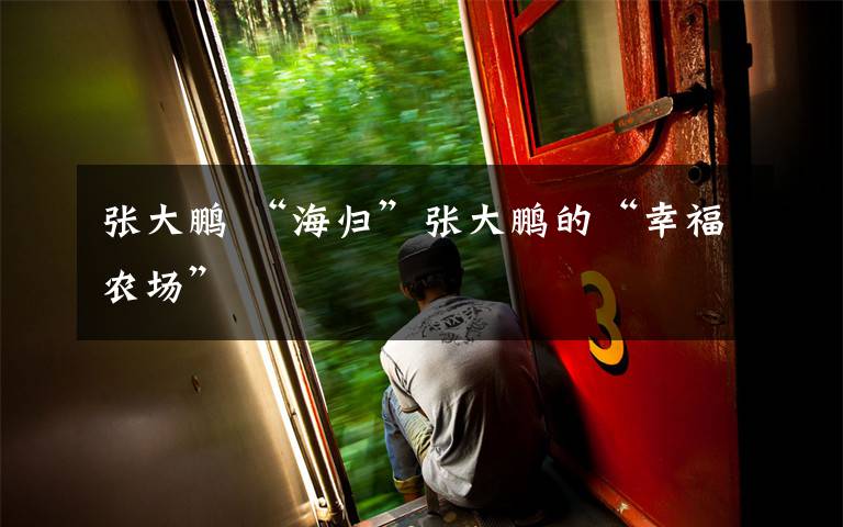 张大鹏 “海归”张大鹏的“幸福农场”