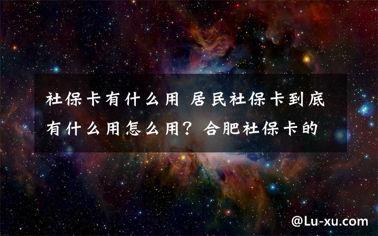 社保卡有什么用 居民社保卡到底有什么用怎么用?合肥社保卡的9大用途介绍