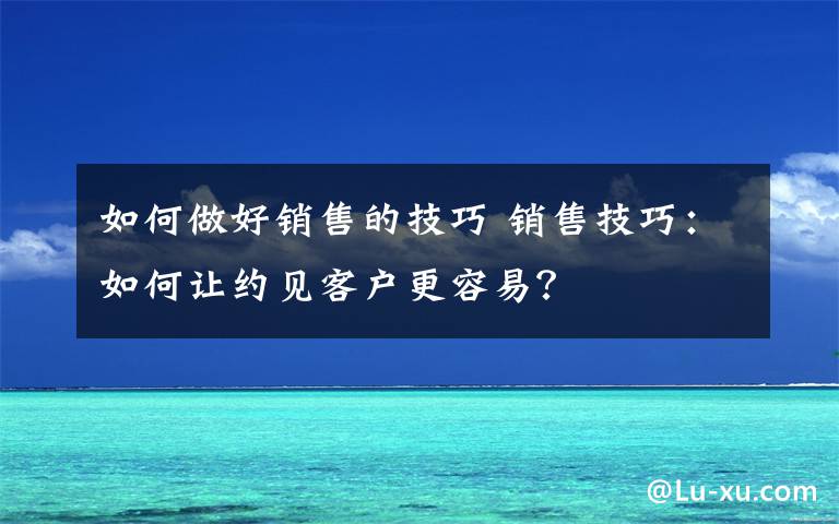 如何做好销售的技巧 销售技巧:如何让约见客户更容易?