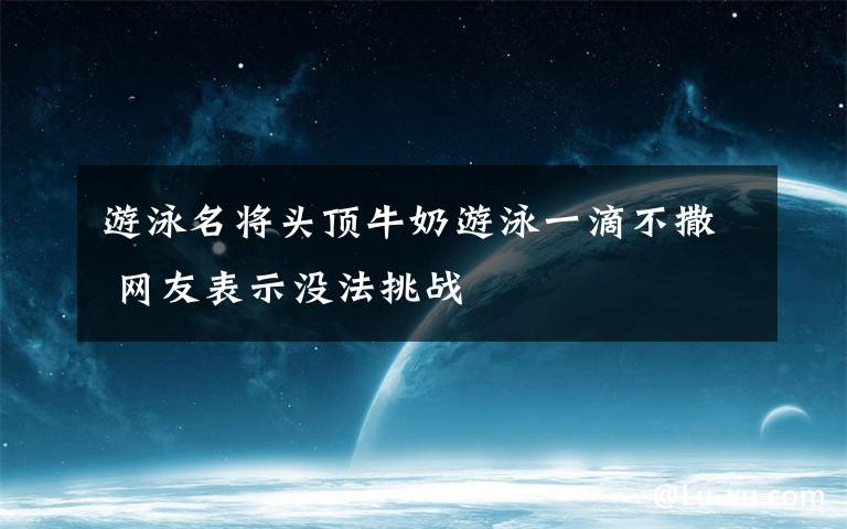 游泳名将头顶牛奶游泳一滴不撒 网友表示没法挑战