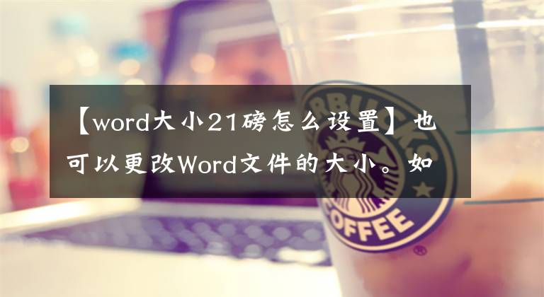 【word大小21磅怎么设置】也可以更改Word文件的大小。如何更改word文件大小?