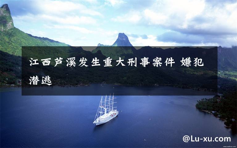 江西芦溪发生重大刑事案件 嫌犯潜逃