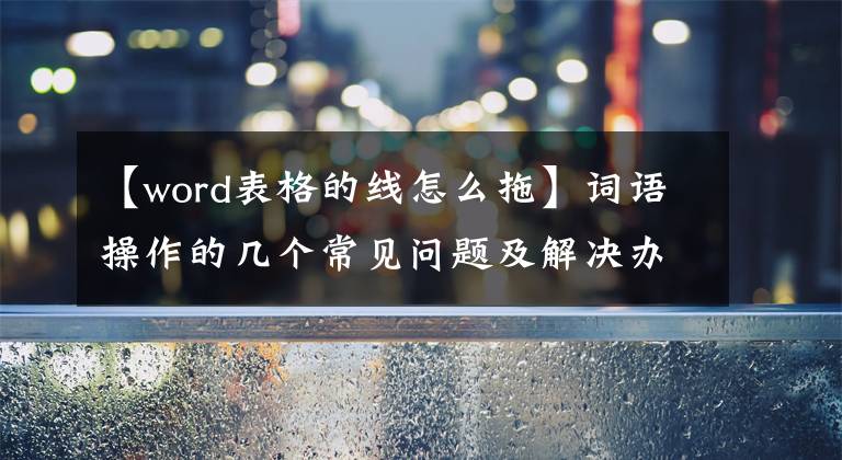 【word表格的线怎么拖】词语操作的几个常见问题及解决办法(三)
