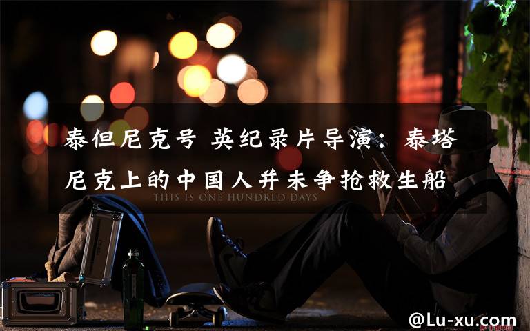 泰但尼克号 英纪录片导演:泰塔尼克上的中国人并未争抢救生船