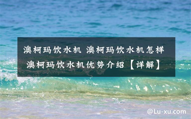 澳柯玛饮水机 澳柯玛饮水机怎样 澳柯玛饮水机优势介绍【详解】