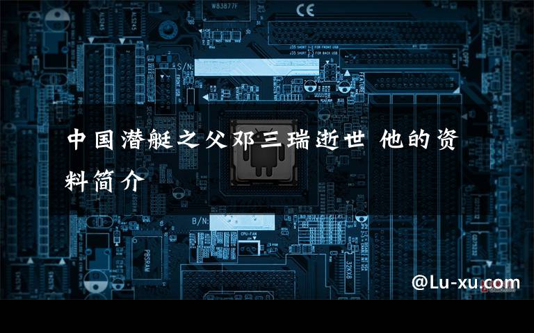 中国潜艇之父邓三瑞逝世 他的资料简介