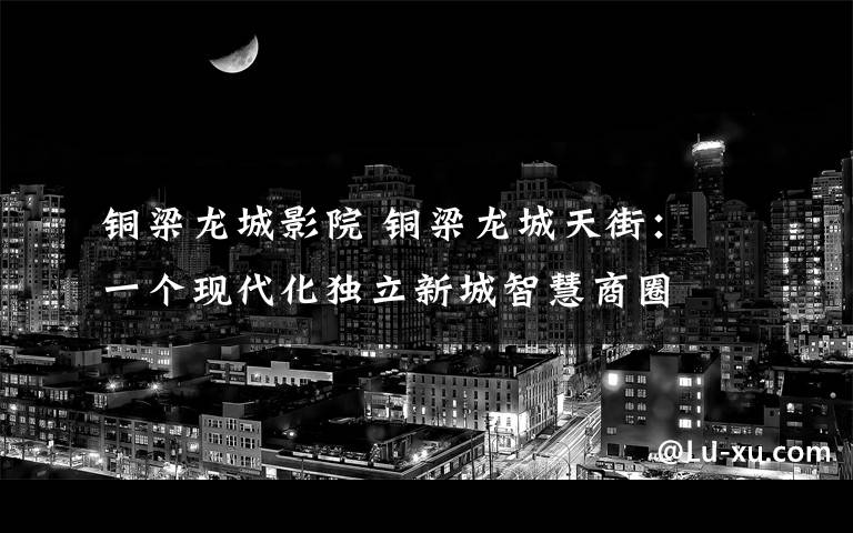 铜梁龙城影院 铜梁龙城天街: 一个现代化独立新城智慧商圈