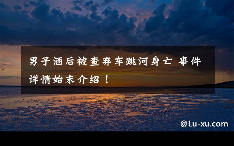 男子酒后被查弃车跳河身亡 事件详情始末介绍!
