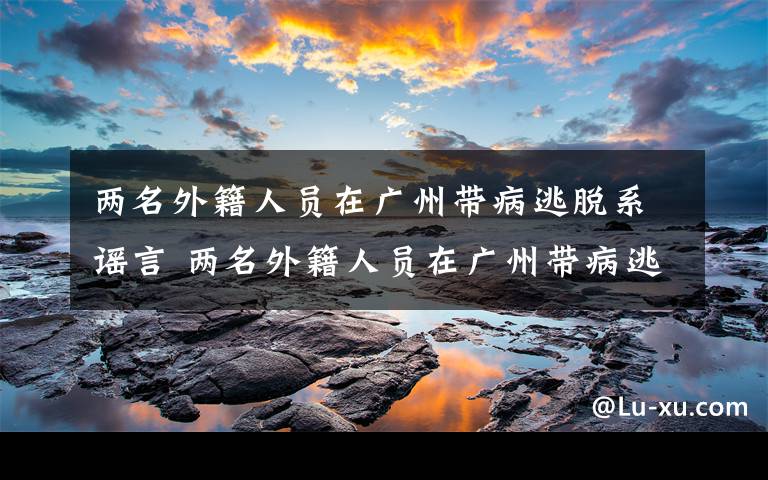 两名外籍人员在广州带病逃脱系谣言 两名外籍人员在广州带病逃脱系谣言，警方通报