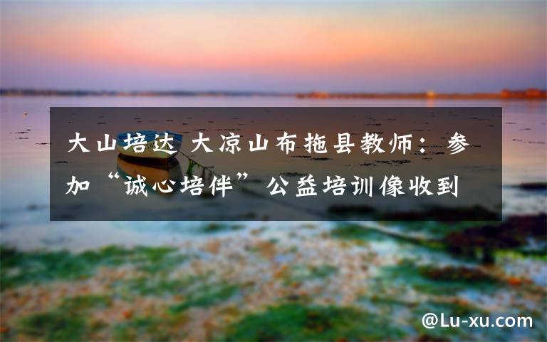 大山培达 大凉山布拖县教师:参加“诚心培伴”公益培训像收到大学录取通知书一样兴奋