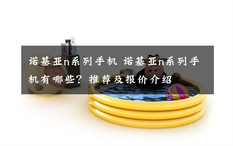 诺基亚n系列手机 诺基亚n系列手机有哪些?推荐及报价介绍