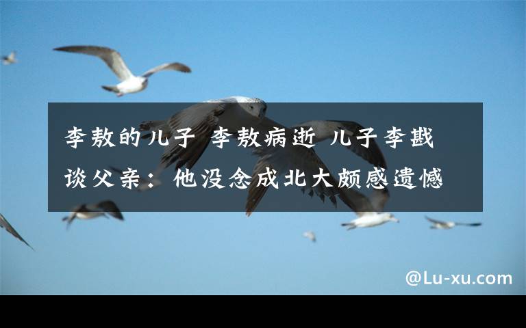 李敖的儿子 李敖病逝 儿子李戡谈父亲:他没念成北大颇感遗憾