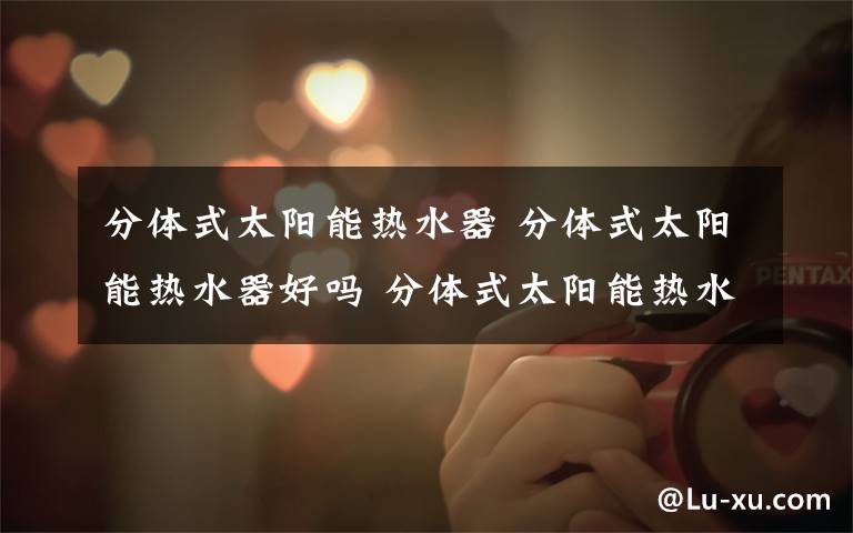 分体式太阳能热水器 分体式太阳能热水器好吗 分体式太阳能热水器特点分析【详解】