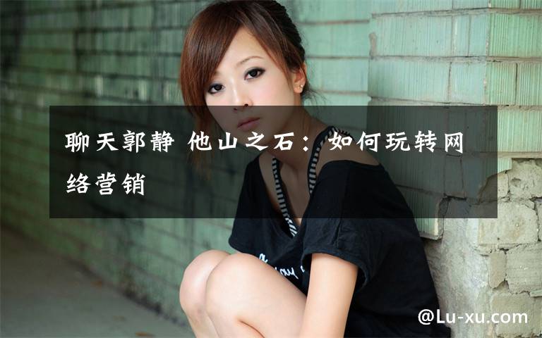 聊天郭静 他山之石:如何玩转网络营销