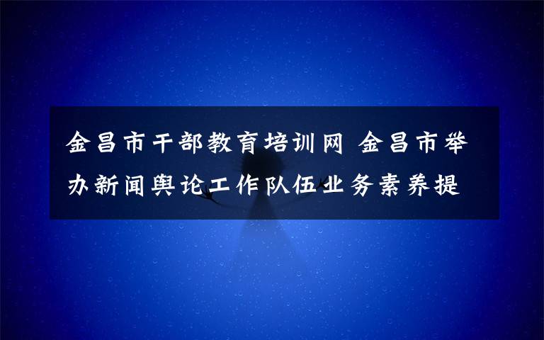 金昌市干部教育培训网 金昌市举办新闻舆论工作队伍业务素养提升培训班