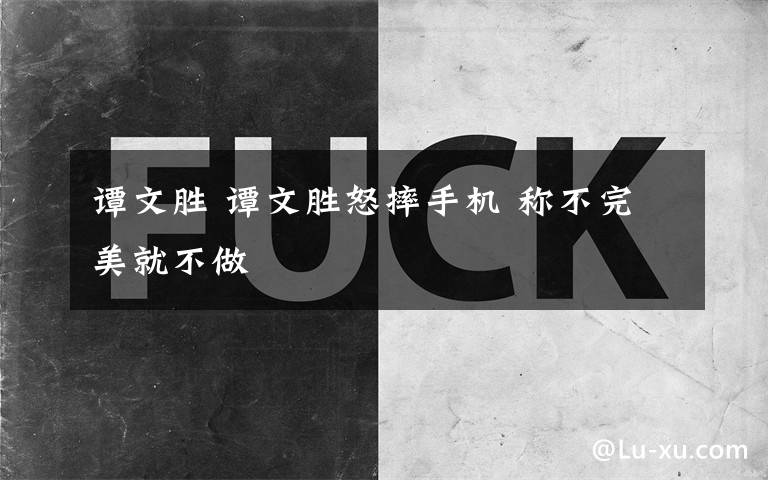 谭文胜 谭文胜怒摔手机 称不完美就不做